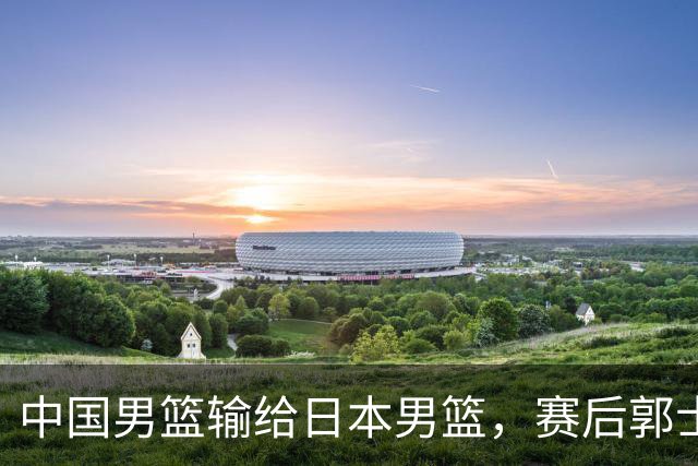 中国男篮输给日本男篮，赛后郭士强说：“这个夏天我们整个中国男篮都非常努力”