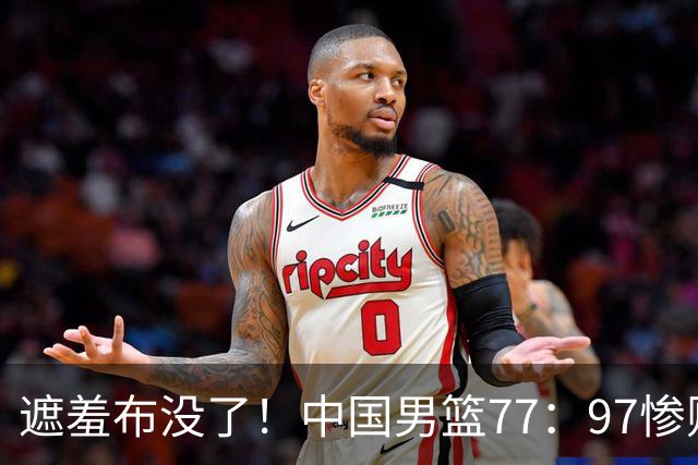 遮羞布没了！中国男篮77：97惨败日本二队，一味单打一点配合都没有